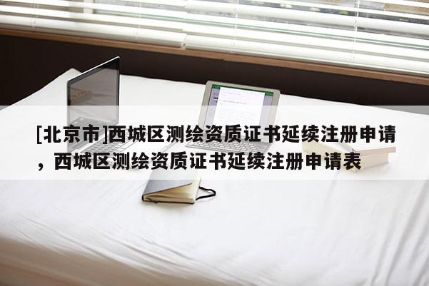 [北京市]西城區(qū)測繪資質(zhì)證書延續(xù)注冊申請，西城區(qū)測繪資質(zhì)證書延續(xù)注冊申請表