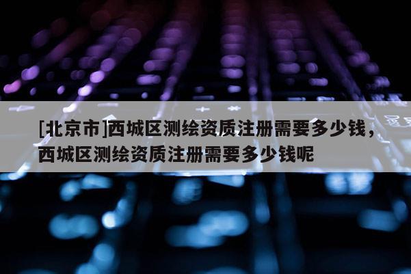 [北京市]西城區(qū)測繪資質(zhì)注冊需要多少錢，西城區(qū)測繪資質(zhì)注冊需要多少錢呢