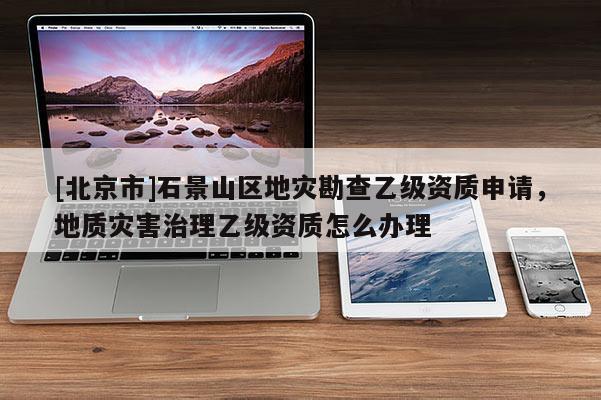 [北京市]石景山區(qū)地災(zāi)勘查乙級資質(zhì)申請，地質(zhì)災(zāi)害治理乙級資質(zhì)怎么辦理