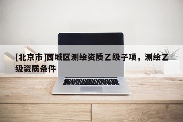 [北京市]西城區(qū)測繪資質(zhì)乙級子項，測繪乙級資質(zhì)條件