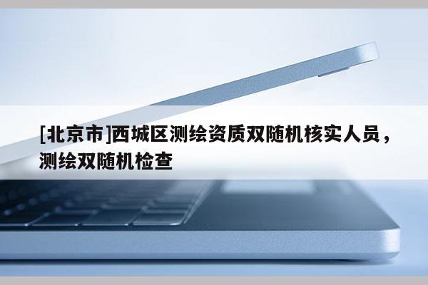 [北京市]西城區(qū)測繪資質(zhì)雙隨機核實人員，測繪雙隨機檢查