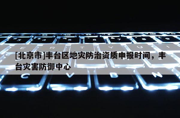 [北京市]豐臺區地災防治資質申報時間，豐臺災害防御中心