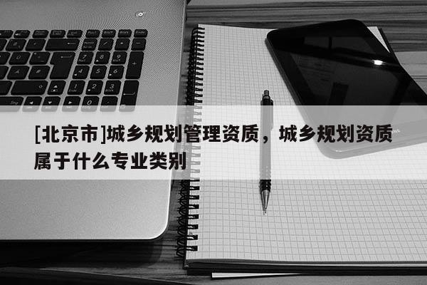 [北京市]城鄉規劃管理資質，城鄉規劃資質屬于什么專業類別