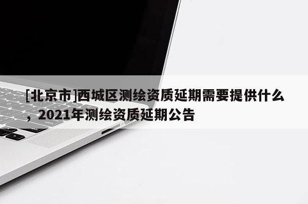 [北京市]西城區測繪資質延期需要提供什么，2021年測繪資質延期公告