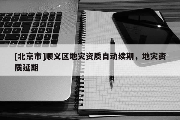 [北京市]順義區地災資質自動續期，地災資質延期
