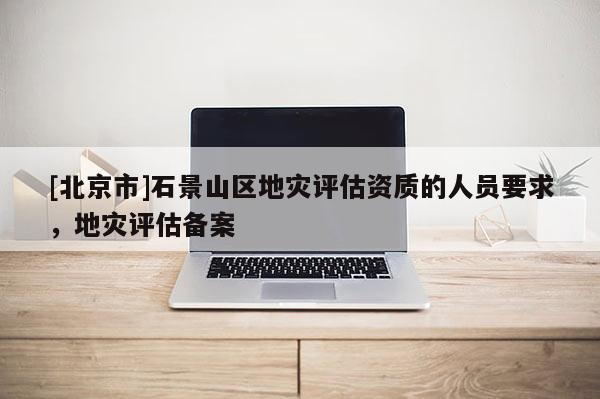 [北京市]石景山區地災評估資質的人員要求，地災評估備案