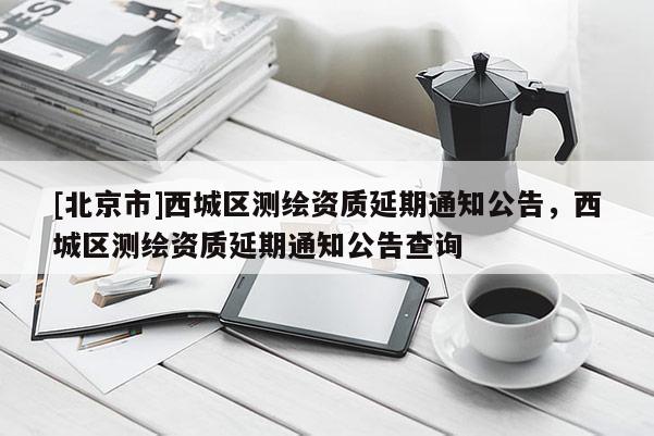 [北京市]西城區測繪資質延期通知公告，西城區測繪資質延期通知公告查詢