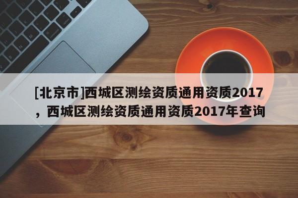 [北京市]西城區測繪資質通用資質2017，西城區測繪資質通用資質2017年查詢