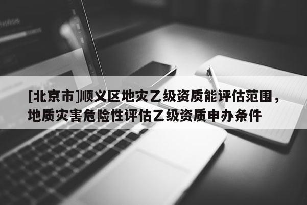 [北京市]順義區地災乙級資質能評估范圍，地質災害危險性評估乙級資質申辦條件