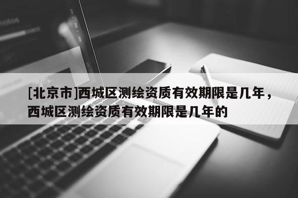 [北京市]西城區測繪資質有效期限是幾年，西城區測繪資質有效期限是幾年的