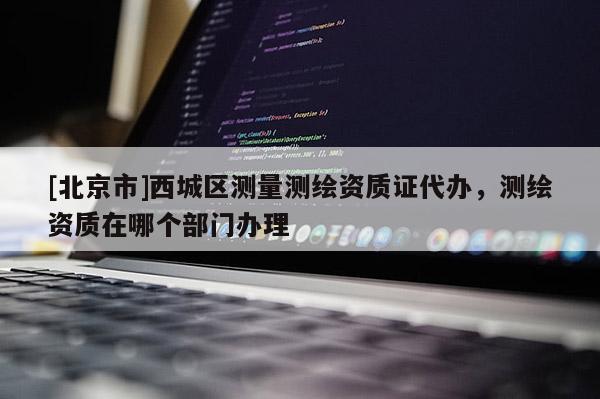 [北京市]西城區測量測繪資質證代辦，測繪資質在哪個部門辦理