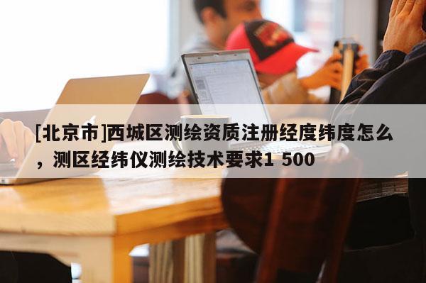 [北京市]西城區測繪資質注冊經度緯度怎么，測區經緯儀測繪技術要求1 500