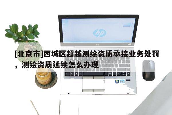 [北京市]西城區超越測繪資質承接業務處罰，測繪資質延續怎么辦理
