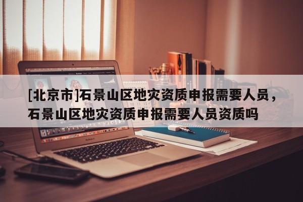 [北京市]石景山區(qū)地災(zāi)資質(zhì)申報(bào)需要人員，石景山區(qū)地災(zāi)資質(zhì)申報(bào)需要人員資質(zhì)嗎