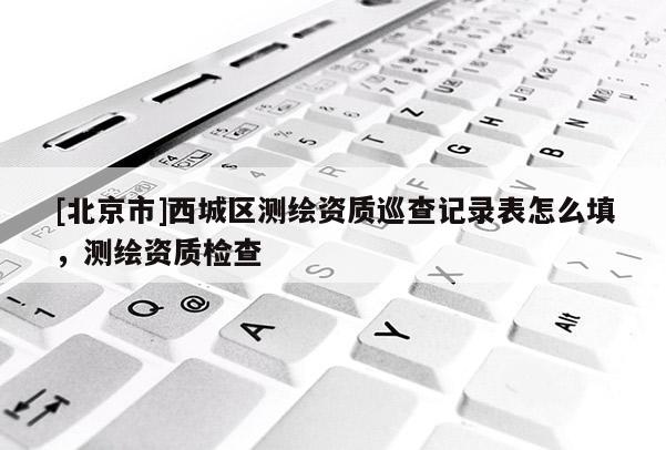 [北京市]西城區測繪資質巡查記錄表怎么填，測繪資質檢查