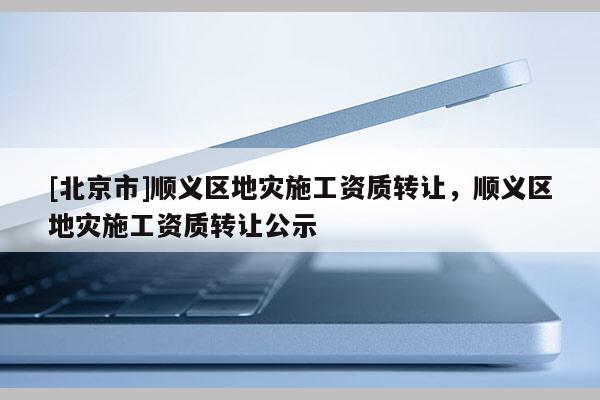 [北京市]順義區地災施工資質轉讓，順義區地災施工資質轉讓公示
