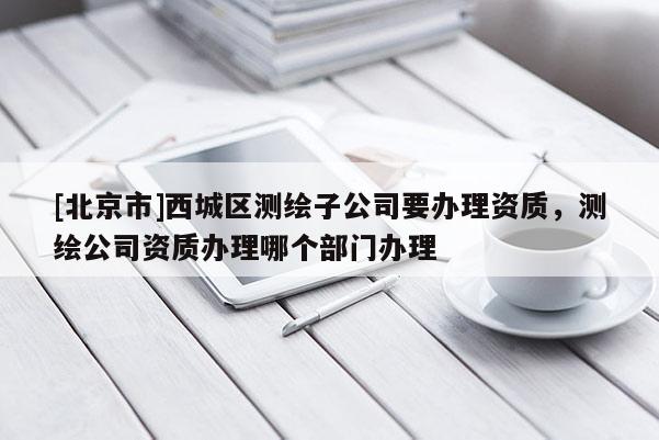 [北京市]西城區測繪子公司要辦理資質，測繪公司資質辦理哪個部門辦理