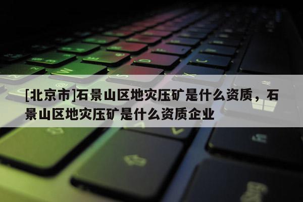 [北京市]石景山區地災壓礦是什么資質，石景山區地災壓礦是什么資質企業