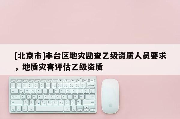 [北京市]豐臺區地災勘查乙級資質人員要求，地質災害評估乙級資質