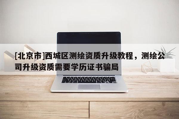 [北京市]西城區測繪資質升級教程，測繪公司升級資質需要學歷證書騙局