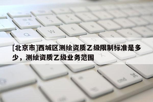 [北京市]西城區測繪資質乙級限制標準是多少，測繪資質乙級業務范圍