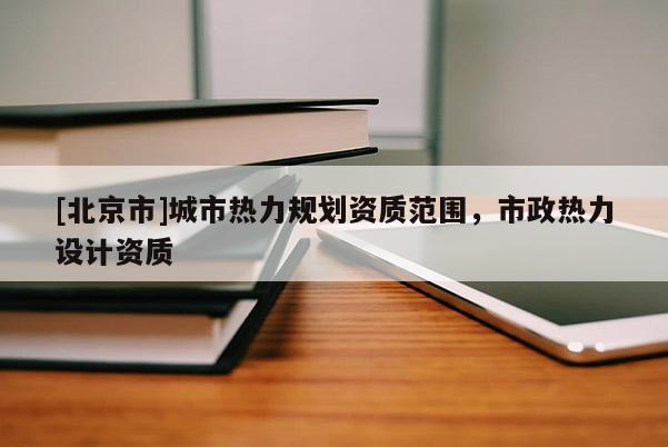 [北京市]城市熱力規劃資質范圍，市政熱力設計資質