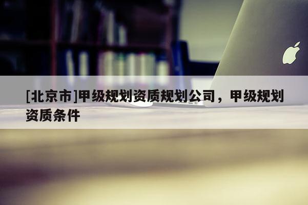 [北京市]甲級規劃資質規劃公司，甲級規劃資質條件