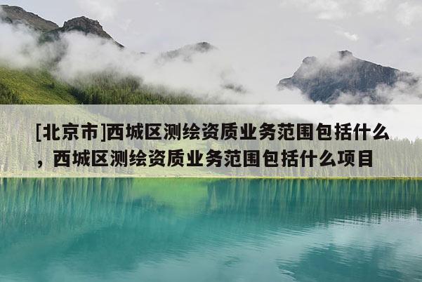[北京市]西城區測繪資質業務范圍包括什么，西城區測繪資質業務范圍包括什么項目