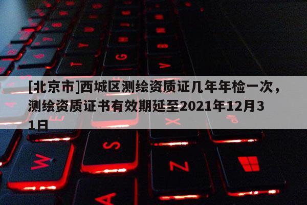 [北京市]西城區測繪資質證幾年年檢一次，測繪資質證書有效期延至2021年12月31日
