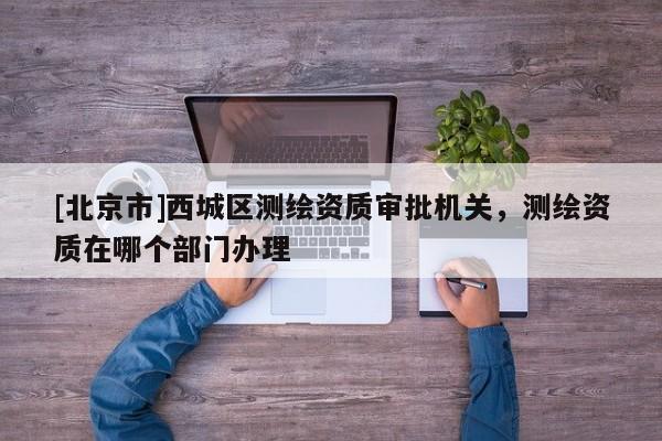 [北京市]西城區(qū)測(cè)繪資質(zhì)審批機(jī)關(guān)，測(cè)繪資質(zhì)在哪個(gè)部門辦理