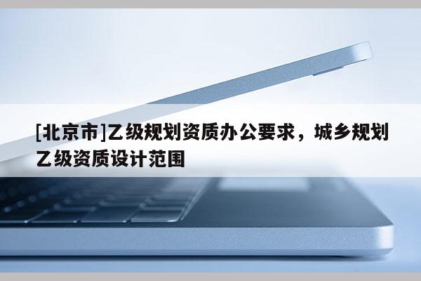 [北京市]乙級規劃資質辦公要求，城鄉規劃乙級資質設計范圍
