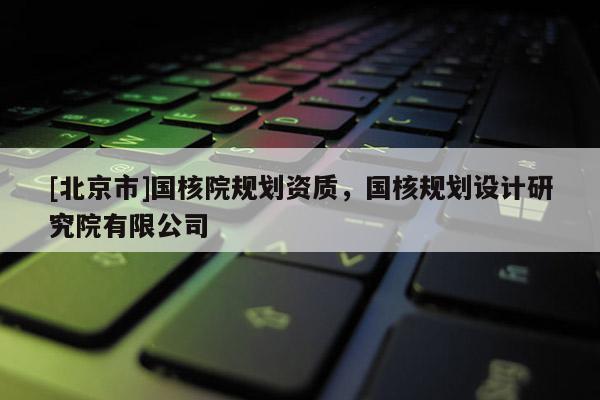 [北京市]國核院規劃資質，國核規劃設計研究院有限公司