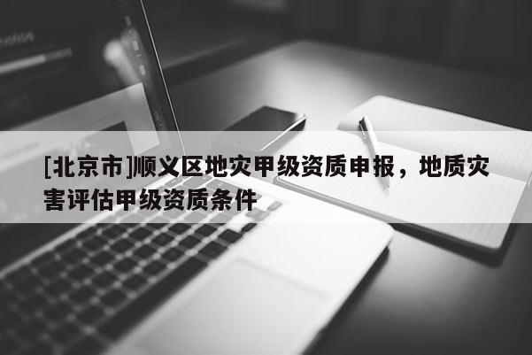 [北京市]順義區地災甲級資質申報，地質災害評估甲級資質條件