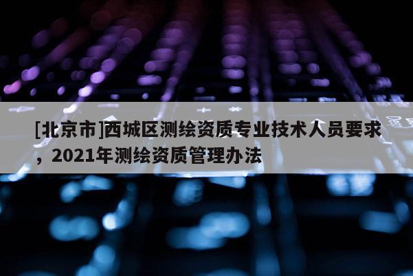[北京市]西城區(qū)測(cè)繪資質(zhì)專業(yè)技術(shù)人員要求，2021年測(cè)繪資質(zhì)管理辦法