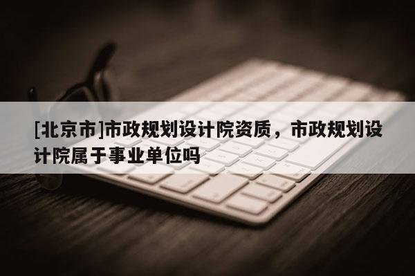 [北京市]市政規劃設計院資質，市政規劃設計院屬于事業單位嗎