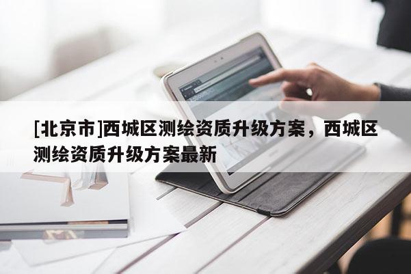 [北京市]西城區測繪資質升級方案，西城區測繪資質升級方案最新