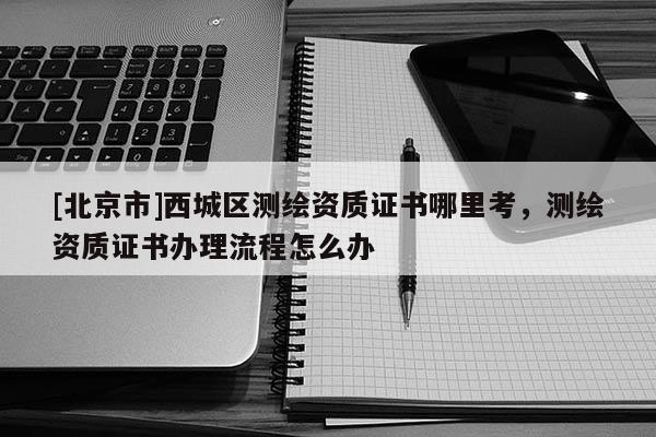 [北京市]西城區測繪資質證書哪里考，測繪資質證書辦理流程怎么辦