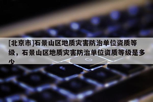 [北京市]石景山區(qū)地質(zhì)災(zāi)害防治單位資質(zhì)等級(jí)，石景山區(qū)地質(zhì)災(zāi)害防治單位資質(zhì)等級(jí)是多少