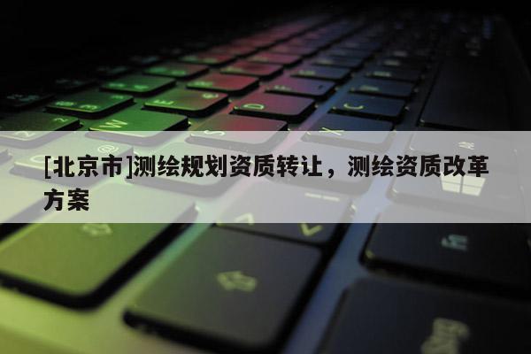 [北京市]測繪規劃資質轉讓，測繪資質改革方案