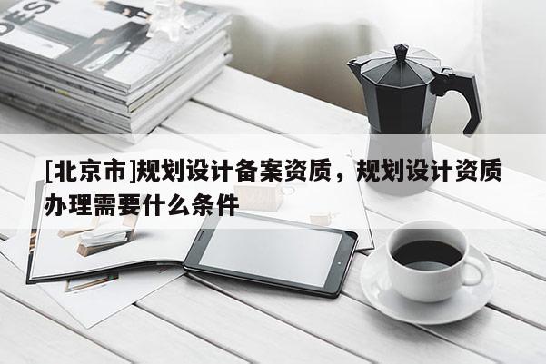 [北京市]規劃設計備案資質，規劃設計資質辦理需要什么條件