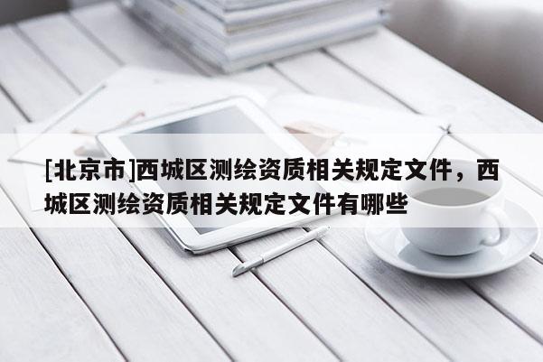 [北京市]西城區(qū)測繪資質相關規(guī)定文件，西城區(qū)測繪資質相關規(guī)定文件有哪些