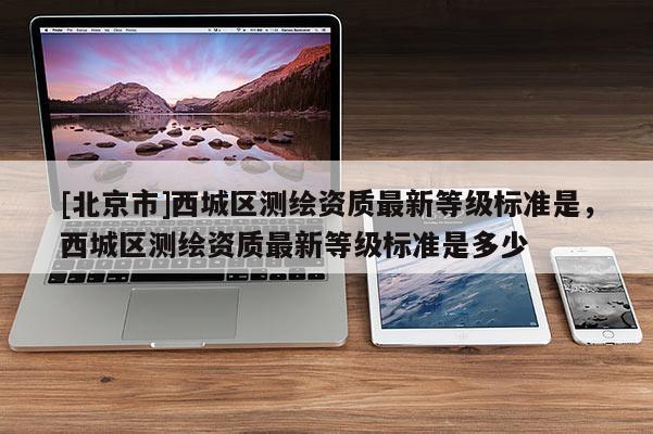 [北京市]西城區(qū)測繪資質(zhì)最新等級標(biāo)準(zhǔn)是，西城區(qū)測繪資質(zhì)最新等級標(biāo)準(zhǔn)是多少