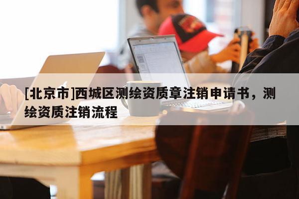 [北京市]西城區(qū)測繪資質(zhì)章注銷申請書，測繪資質(zhì)注銷流程