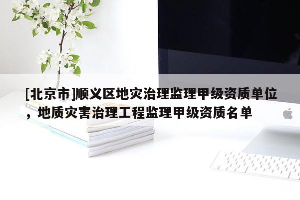 [北京市]順義區(qū)地災(zāi)治理監(jiān)理甲級資質(zhì)單位，地質(zhì)災(zāi)害治理工程監(jiān)理甲級資質(zhì)名單
