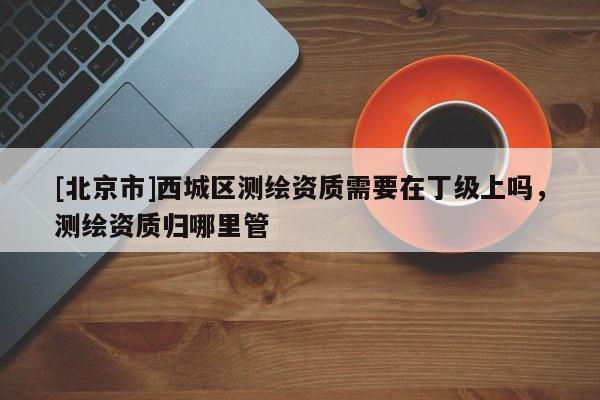 [北京市]西城區(qū)測繪資質需要在丁級上嗎，測繪資質歸哪里管