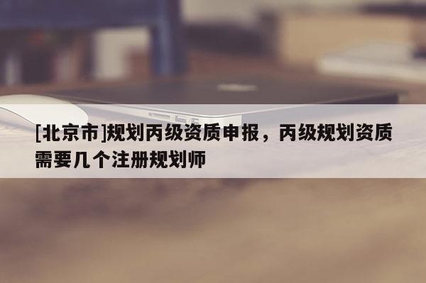 [北京市]規劃丙級資質申報，丙級規劃資質需要幾個注冊規劃師