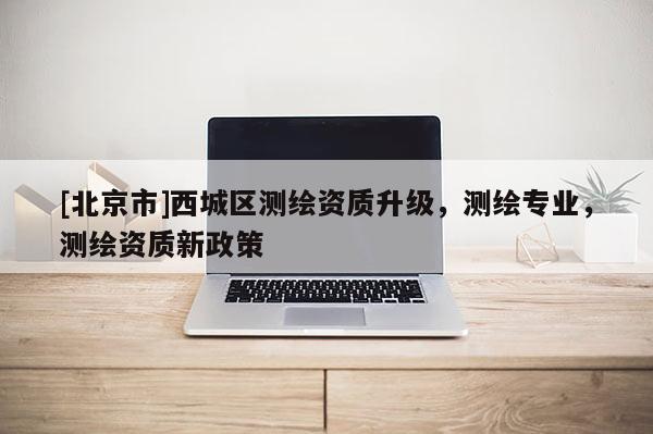 [北京市]西城區測繪資質升級，測繪專業，測繪資質新政策