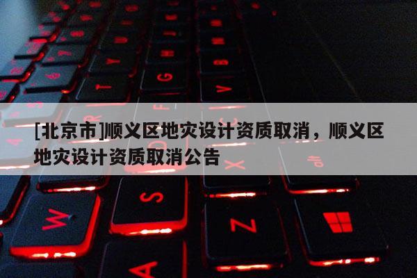 [北京市]順義區(qū)地災(zāi)設(shè)計資質(zhì)取消，順義區(qū)地災(zāi)設(shè)計資質(zhì)取消公告