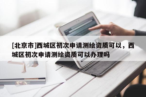 [北京市]西城區初次申請測繪資質可以，西城區初次申請測繪資質可以辦理嗎