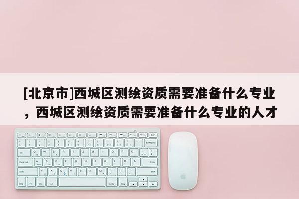 [北京市]西城區測繪資質需要準備什么專業，西城區測繪資質需要準備什么專業的人才